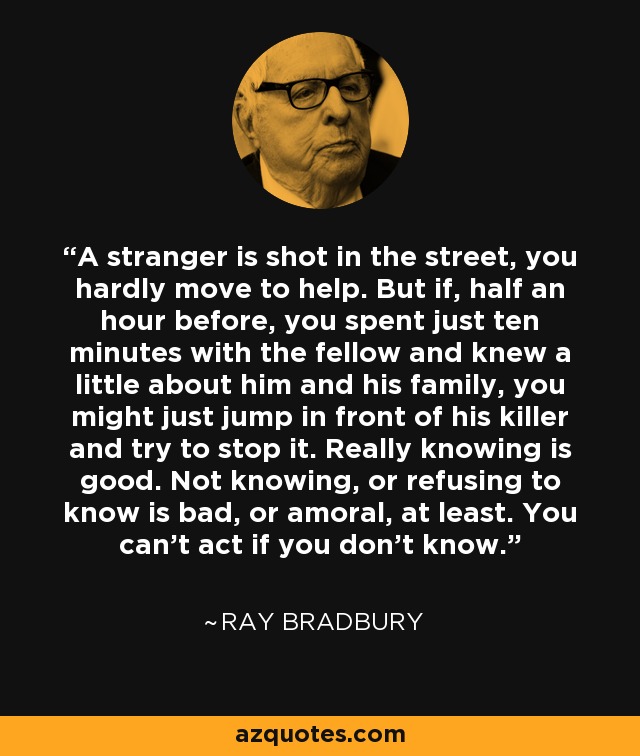 A stranger is shot in the street, you hardly move to help. But if, half an hour before, you spent just ten minutes with the fellow and knew a little about him and his family, you might just jump in front of his killer and try to stop it. Really knowing is good. Not knowing, or refusing to know is bad, or amoral, at least. You can’t act if you don’t know. - Ray Bradbury