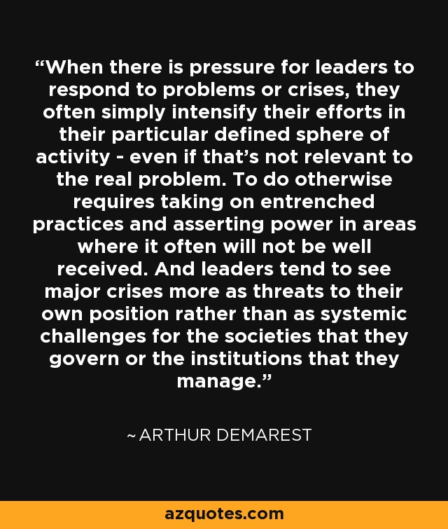 When there is pressure for leaders to respond to problems or crises, they often simply intensify their efforts in their particular defined sphere of activity - even if that's not relevant to the real problem. To do otherwise requires taking on entrenched practices and asserting power in areas where it often will not be well received. And leaders tend to see major crises more as threats to their own position rather than as systemic challenges for the societies that they govern or the institutions that they manage. - Arthur Demarest