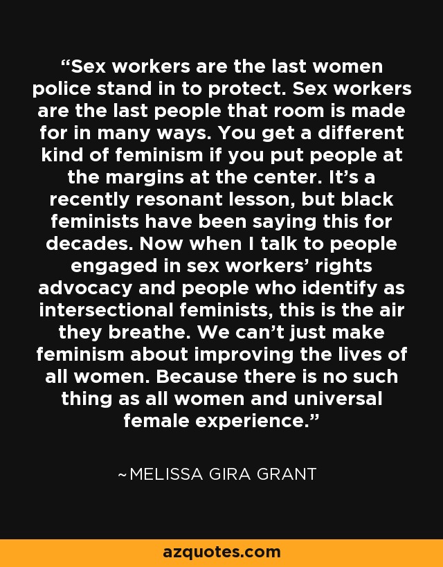 Sex workers are the last women police stand in to protect. Sex workers are the last people that room is made for in many ways. You get a different kind of feminism if you put people at the margins at the center. It's a recently resonant lesson, but black feminists have been saying this for decades. Now when I talk to people engaged in sex workers' rights advocacy and people who identify as intersectional feminists, this is the air they breathe. We can't just make feminism about improving the lives of all women. Because there is no such thing as all women and universal female experience. - Melissa Gira Grant