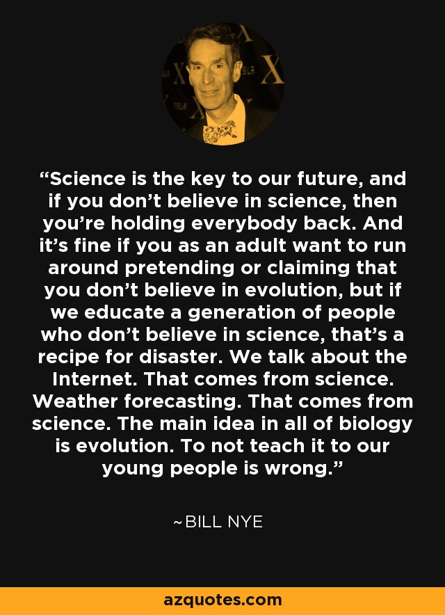 Science is the key to our future, and if you don’t believe in science, then you’re holding everybody back. And it’s fine if you as an adult want to run around pretending or claiming that you don’t believe in evolution, but if we educate a generation of people who don’t believe in science, that’s a recipe for disaster. We talk about the Internet. That comes from science. Weather forecasting. That comes from science. The main idea in all of biology is evolution. To not teach it to our young people is wrong. - Bill Nye