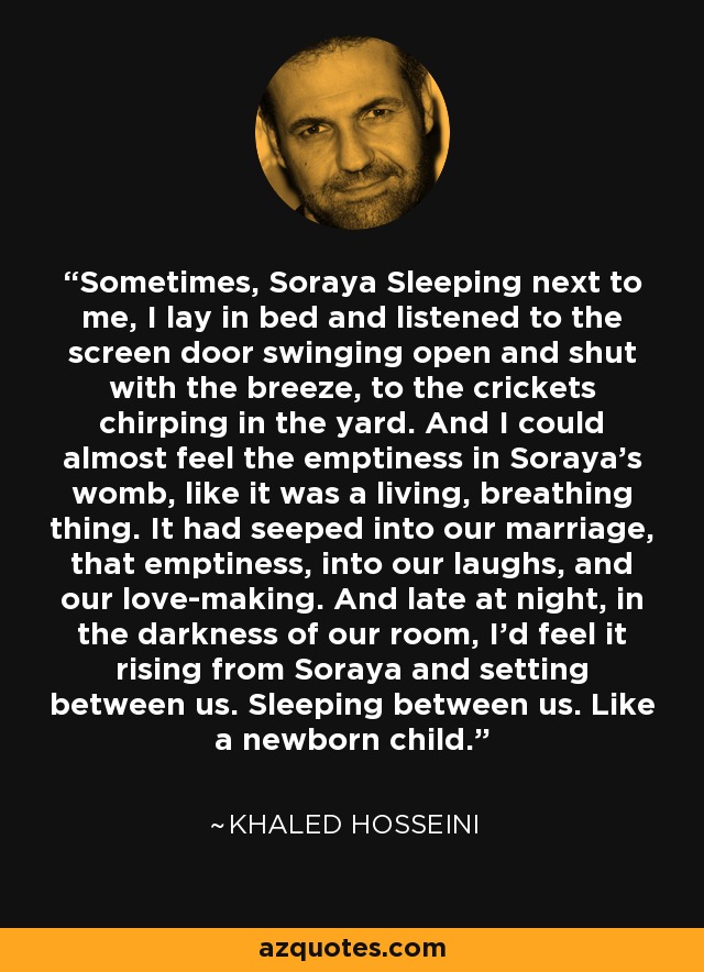 Sometimes, Soraya Sleeping next to me, I lay in bed and listened to the screen door swinging open and shut with the breeze, to the crickets chirping in the yard. And I could almost feel the emptiness in Soraya's womb, like it was a living, breathing thing. It had seeped into our marriage, that emptiness, into our laughs, and our love-making. And late at night, in the darkness of our room, I'd feel it rising from Soraya and setting between us. Sleeping between us. Like a newborn child. - Khaled Hosseini