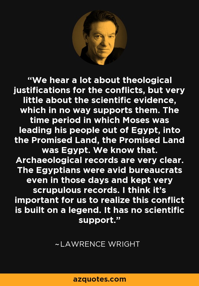 We hear a lot about theological justifications for the conflicts, but very little about the scientific evidence, which in no way supports them. The time period in which Moses was leading his people out of Egypt, into the Promised Land, the Promised Land was Egypt. We know that. Archaeological records are very clear. The Egyptians were avid bureaucrats even in those days and kept very scrupulous records. I think it's important for us to realize this conflict is built on a legend. It has no scientific support. - Lawrence Wright
