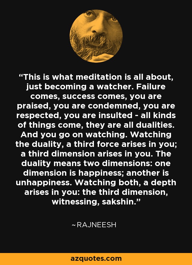 This is what meditation is all about, just becoming a watcher. Failure comes, success comes, you are praised, you are condemned, you are respected, you are insulted - all kinds of things come, they are all dualities. And you go on watching. Watching the duality, a third force arises in you; a third dimension arises in you. The duality means two dimensions: one dimension is happiness; another is unhappiness. Watching both, a depth arises in you: the third dimension, witnessing, sakshin. - Rajneesh
