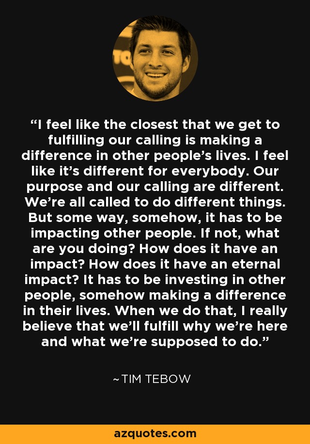 I feel like the closest that we get to fulfilling our calling is making a difference in other people's lives. I feel like it's different for everybody. Our purpose and our calling are different. We're all called to do different things. But some way, somehow, it has to be impacting other people. If not, what are you doing? How does it have an impact? How does it have an eternal impact? It has to be investing in other people, somehow making a difference in their lives. When we do that, I really believe that we'll fulfill why we're here and what we're supposed to do. - Tim Tebow