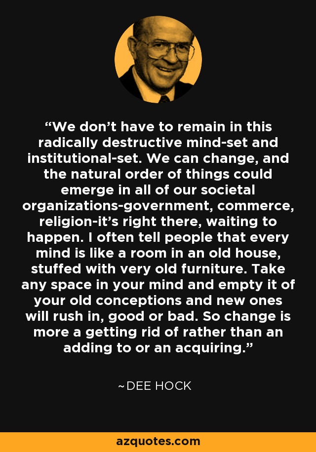 We don't have to remain in this radically destructive mind-set and institutional-set. We can change, and the natural order of things could emerge in all of our societal organizations-government, commerce, religion-it's right there, waiting to happen. I often tell people that every mind is like a room in an old house, stuffed with very old furniture. Take any space in your mind and empty it of your old conceptions and new ones will rush in, good or bad. So change is more a getting rid of rather than an adding to or an acquiring. - Dee Hock