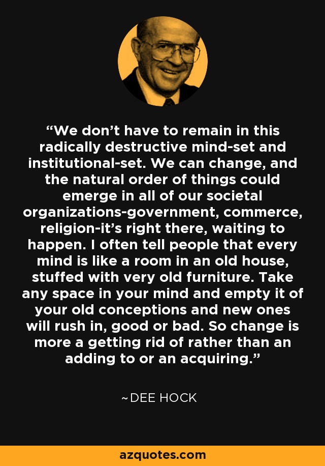 We don't have to remain in this radically destructive mind-set and institutional-set. We can change, and the natural order of things could emerge in all of our societal organizations-government, commerce, religion-it's right there, waiting to happen. I often tell people that every mind is like a room in an old house, stuffed with very old furniture. Take any space in your mind and empty it of your old conceptions and new ones will rush in, good or bad. So change is more a getting rid of rather than an adding to or an acquiring. - Dee Hock