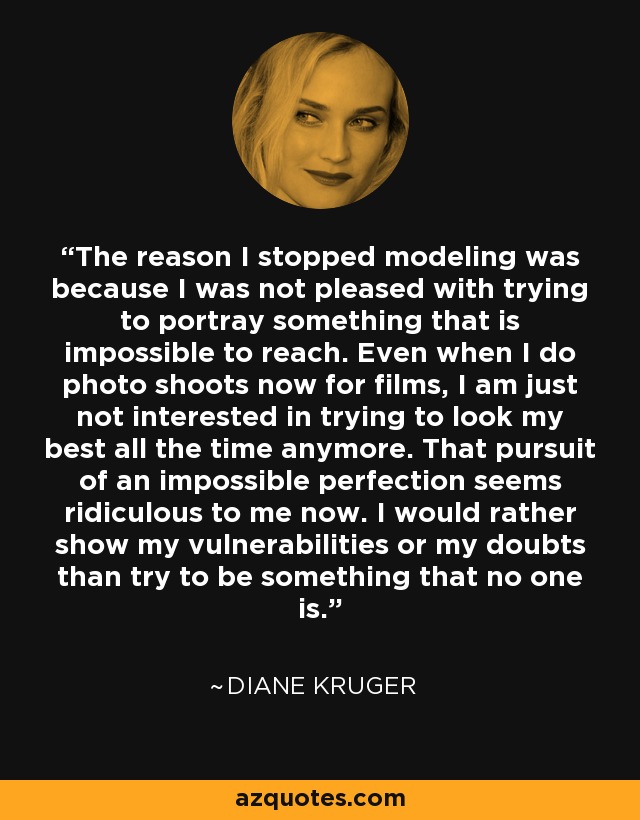 The reason I stopped modeling was because I was not pleased with trying to portray something that is impossible to reach. Even when I do photo shoots now for films, I am just not interested in trying to look my best all the time anymore. That pursuit of an impossible perfection seems ridiculous to me now. I would rather show my vulnerabilities or my doubts than try to be something that no one is. - Diane Kruger