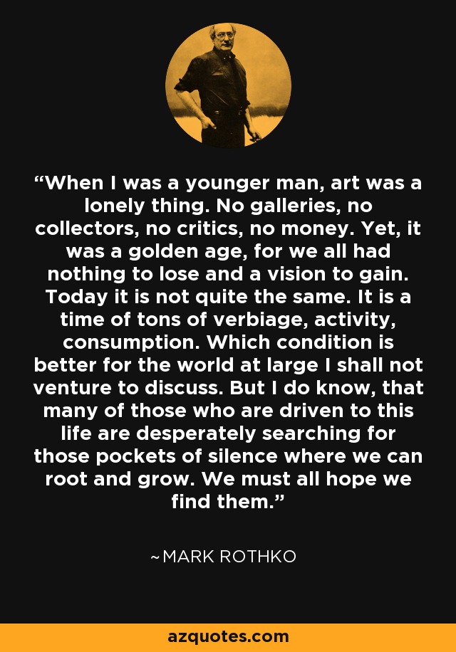 When I was a younger man, art was a lonely thing. No galleries, no collectors, no critics, no money. Yet, it was a golden age, for we all had nothing to lose and a vision to gain. Today it is not quite the same. It is a time of tons of verbiage, activity, consumption. Which condition is better for the world at large I shall not venture to discuss. But I do know, that many of those who are driven to this life are desperately searching for those pockets of silence where we can root and grow. We must all hope we find them. - Mark Rothko