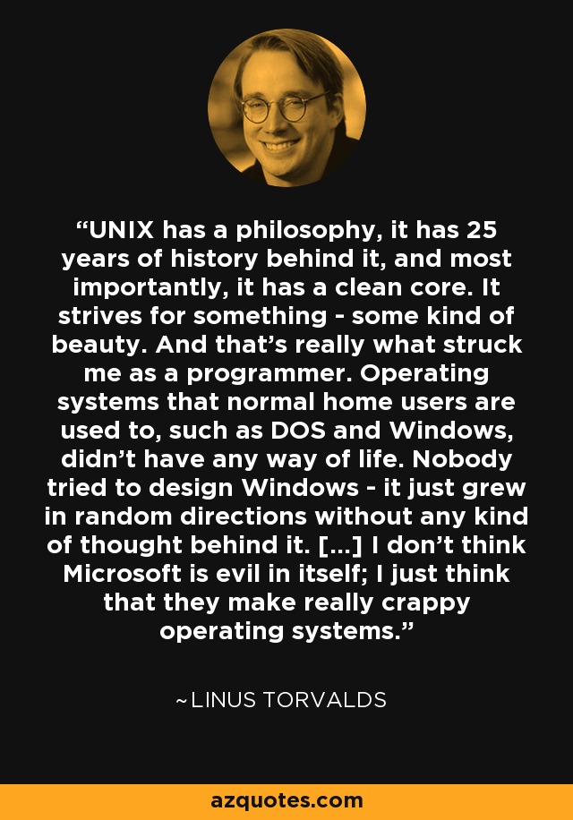 UNIX has a philosophy, it has 25 years of history behind it, and most importantly, it has a clean core. It strives for something - some kind of beauty. And that's really what struck me as a programmer. Operating systems that normal home users are used to, such as DOS and Windows, didn't have any way of life. Nobody tried to design Windows - it just grew in random directions without any kind of thought behind it. [...] I don't think Microsoft is evil in itself; I just think that they make really crappy operating systems. - Linus Torvalds