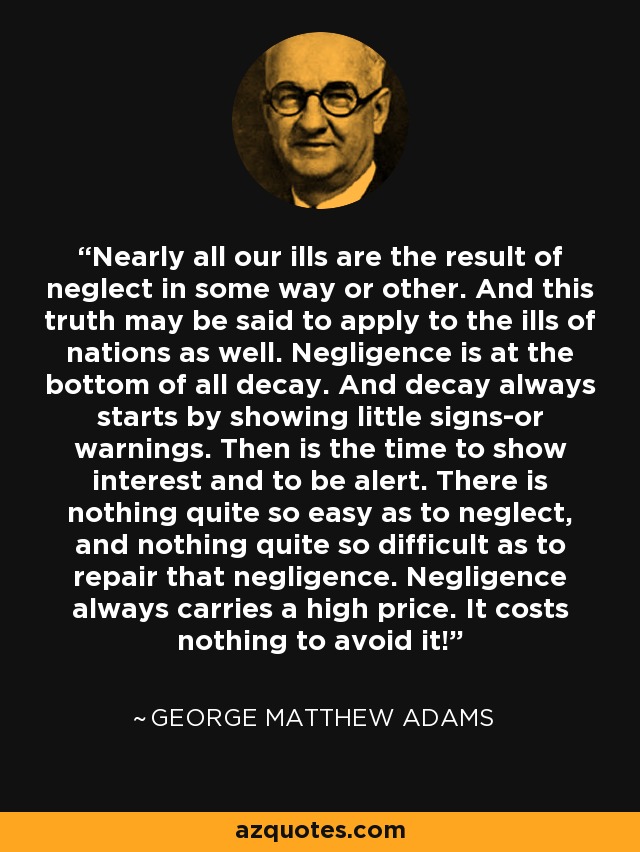 Nearly all our ills are the result of neglect in some way or other. And this truth may be said to apply to the ills of nations as well. Negligence is at the bottom of all decay. And decay always starts by showing little signs-or warnings. Then is the time to show interest and to be alert. There is nothing quite so easy as to neglect, and nothing quite so difficult as to repair that negligence. Negligence always carries a high price. It costs nothing to avoid it! - George Matthew Adams