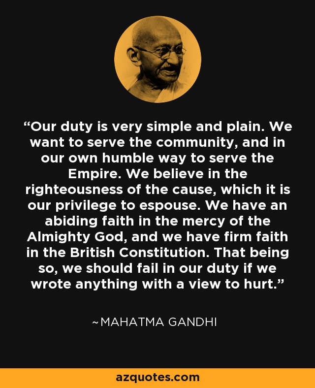Our duty is very simple and plain. We want to serve the community, and in our own humble way to serve the Empire. We believe in the righteousness of the cause, which it is our privilege to espouse. We have an abiding faith in the mercy of the Almighty God, and we have firm faith in the British Constitution. That being so, we should fail in our duty if we wrote anything with a view to hurt. - Mahatma Gandhi