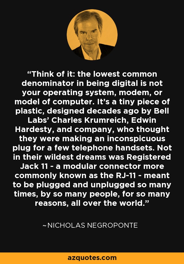 Think of it: the lowest common denominator in being digital is not your operating system, modem, or model of computer. It's a tiny piece of plastic, designed decades ago by Bell Labs' Charles Krumreich, Edwin Hardesty, and company, who thought they were making an inconspicuous plug for a few telephone handsets. Not in their wildest dreams was Registered Jack 11 - a modular connector more commonly known as the RJ-11 - meant to be plugged and unplugged so many times, by so many people, for so many reasons, all over the world. - Nicholas Negroponte