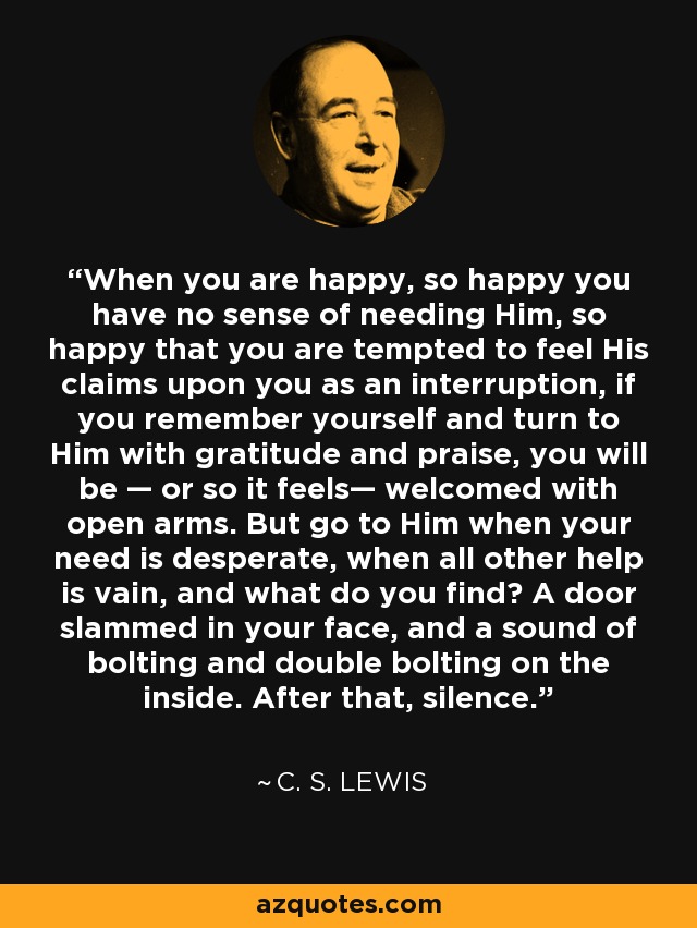 When you are happy, so happy you have no sense of needing Him, so happy that you are tempted to feel His claims upon you as an interruption, if you remember yourself and turn to Him with gratitude and praise, you will be — or so it feels— welcomed with open arms. But go to Him when your need is desperate, when all other help is vain, and what do you find? A door slammed in your face, and a sound of bolting and double bolting on the inside. After that, silence. - C. S. Lewis