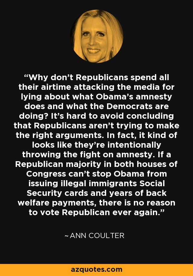 Why don't Republicans spend all their airtime attacking the media for lying about what Obama's amnesty does and what the Democrats are doing? It's hard to avoid concluding that Republicans aren't trying to make the right arguments. In fact, it kind of looks like they're intentionally throwing the fight on amnesty. If a Republican majority in both houses of Congress can't stop Obama from issuing illegal immigrants Social Security cards and years of back welfare payments, there is no reason to vote Republican ever again. - Ann Coulter