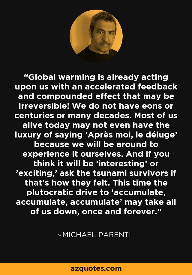 Global warming is already acting upon us with an accelerated feedback and compounded effect that may be irreversible! We do not have eons or centuries or many decades. Most of us alive today may not even have the luxury of saying 'Après moi, le déluge' because we will be around to experience it ourselves. And if you think it will be 'interesting' or 'exciting,' ask the tsunami survivors if that's how they felt. This time the plutocratic drive to 'accumulate, accumulate, accumulate' may take all of us down, once and forever. - Michael Parenti