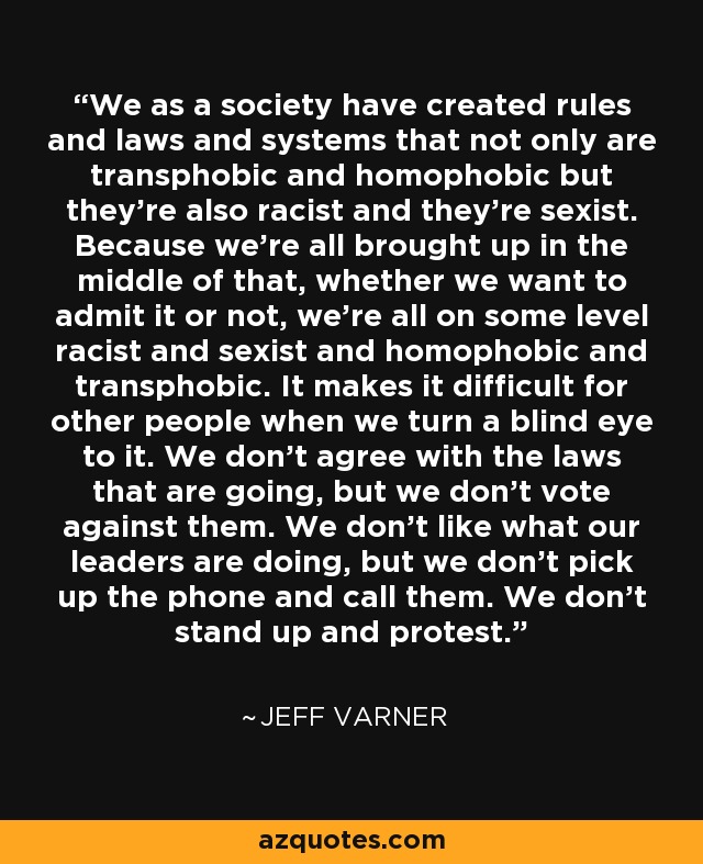 We as a society have created rules and laws and systems that not only are transphobic and homophobic but they’re also racist and they’re sexist. Because we’re all brought up in the middle of that, whether we want to admit it or not, we’re all on some level racist and sexist and homophobic and transphobic. It makes it difficult for other people when we turn a blind eye to it. We don’t agree with the laws that are going, but we don’t vote against them. We don’t like what our leaders are doing, but we don’t pick up the phone and call them. We don’t stand up and protest. - Jeff Varner