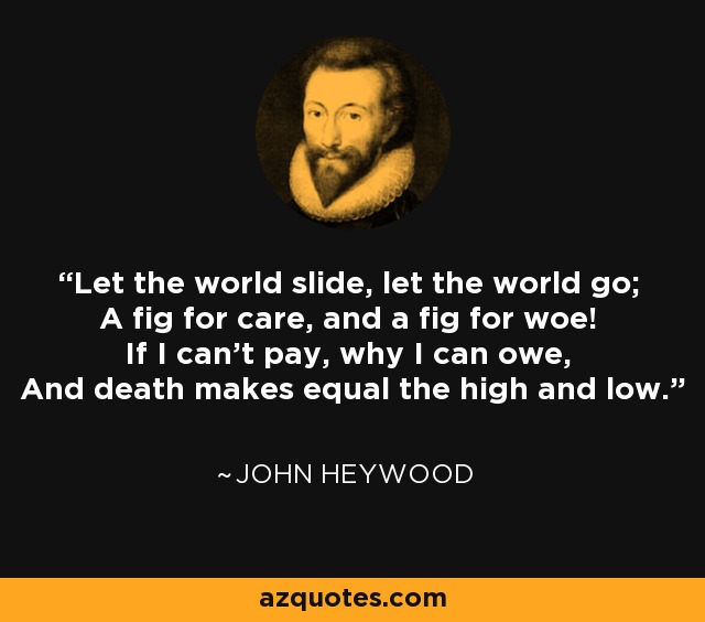 Let the world slide, let the world go; A fig for care, and a fig for woe! If I can't pay, why I can owe, And death makes equal the high and low. - John Heywood