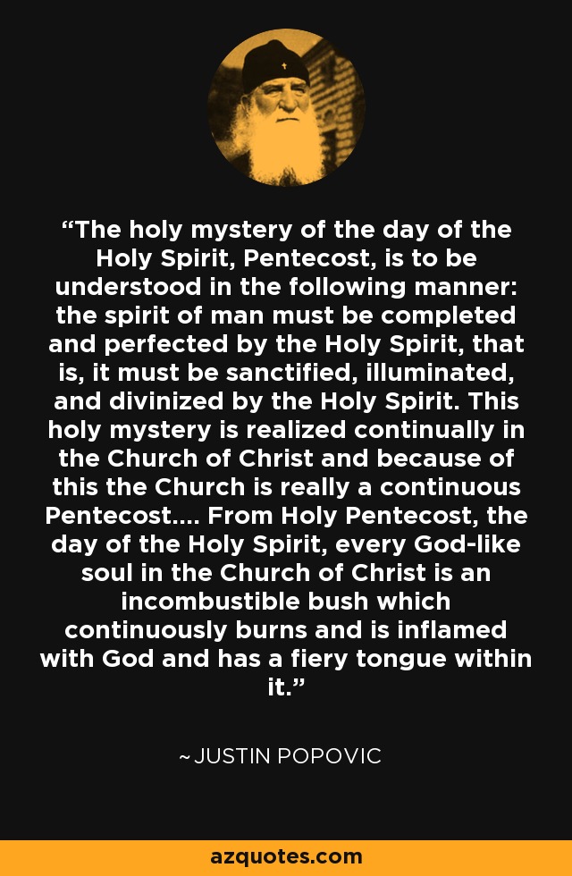 The holy mystery of the day of the Holy Spirit, Pentecost, is to be understood in the following manner: the spirit of man must be completed and perfected by the Holy Spirit, that is, it must be sanctified, illuminated, and divinized by the Holy Spirit. This holy mystery is realized continually in the Church of Christ and because of this the Church is really a continuous Pentecost.... From Holy Pentecost, the day of the Holy Spirit, every God-like soul in the Church of Christ is an incombustible bush which continuously burns and is inflamed with God and has a fiery tongue within it. - Justin Popovic