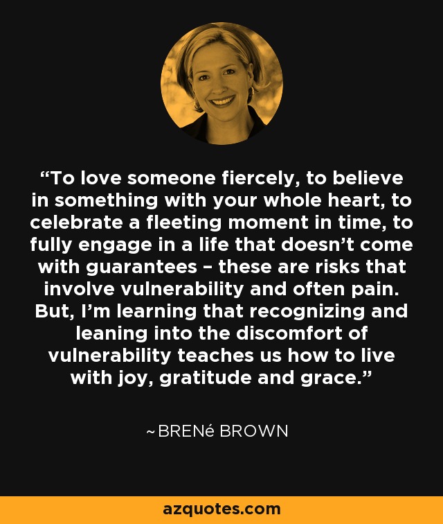 To love someone fiercely, to believe in something with your whole heart, to celebrate a fleeting moment in time, to fully engage in a life that doesn’t come with guarantees – these are risks that involve vulnerability and often pain. But, I’m learning that recognizing and leaning into the discomfort of vulnerability teaches us how to live with joy, gratitude and grace. - Brené Brown
