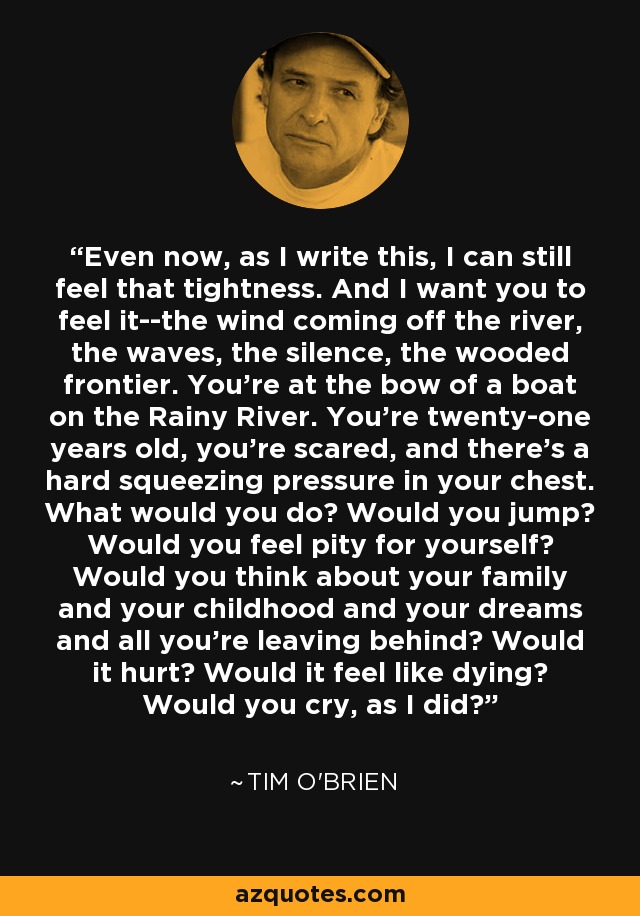 Even now, as I write this, I can still feel that tightness. And I want you to feel it--the wind coming off the river, the waves, the silence, the wooded frontier. You're at the bow of a boat on the Rainy River. You're twenty-one years old, you're scared, and there's a hard squeezing pressure in your chest. What would you do? Would you jump? Would you feel pity for yourself? Would you think about your family and your childhood and your dreams and all you're leaving behind? Would it hurt? Would it feel like dying? Would you cry, as I did? - Tim O'Brien