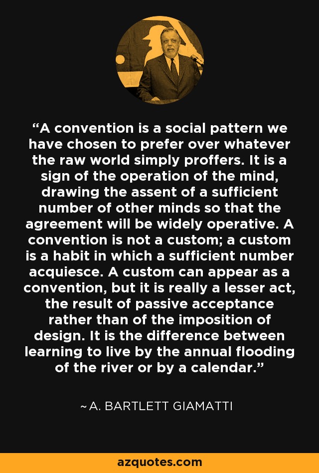 A convention is a social pattern we have chosen to prefer over whatever the raw world simply proffers. It is a sign of the operation of the mind, drawing the assent of a sufficient number of other minds so that the agreement will be widely operative. A convention is not a custom; a custom is a habit in which a sufficient number acquiesce. A custom can appear as a convention, but it is really a lesser act, the result of passive acceptance rather than of the imposition of design. It is the difference between learning to live by the annual flooding of the river or by a calendar. - A. Bartlett Giamatti