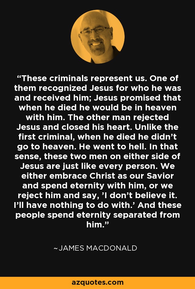 These criminals represent us. One of them recognized Jesus for who he was and received him; Jesus promised that when he died he would be in heaven with him. The other man rejected Jesus and closed his heart. Unlike the first criminal, when he died he didn't go to heaven. He went to hell. In that sense, these two men on either side of Jesus are just like every person. We either embrace Christ as our Savior and spend eternity with him, or we reject him and say, 'I don't believe it. I'll have nothing to do with.' And these people spend eternity separated from him. - James MacDonald