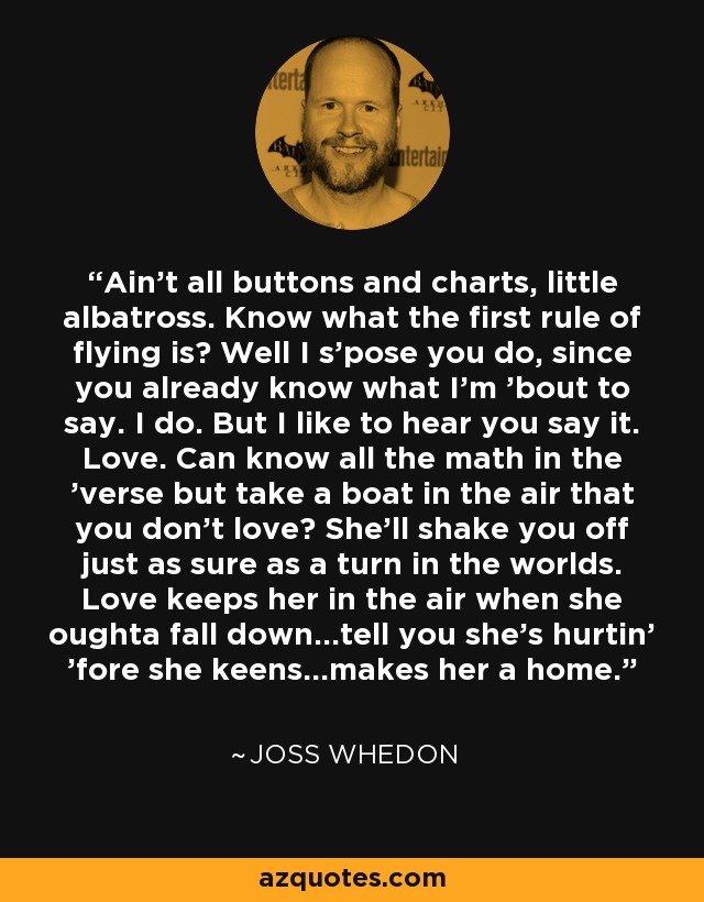 Ain't all buttons and charts, little albatross. Know what the first rule of flying is? Well I s'pose you do, since you already know what I'm 'bout to say. I do. But I like to hear you say it. Love. Can know all the math in the 'verse but take a boat in the air that you don't love? She'll shake you off just as sure as a turn in the worlds. Love keeps her in the air when she oughta fall down...tell you she's hurtin' 'fore she keens...makes her a home. - Joss Whedon