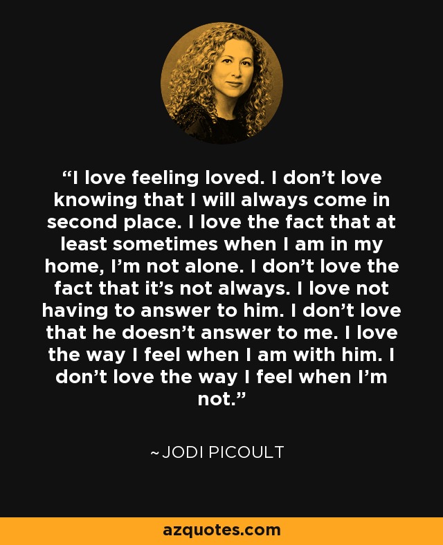 I love feeling loved. I don't love knowing that I will always come in second place. I love the fact that at least sometimes when I am in my home, I'm not alone. I don't love the fact that it's not always. I love not having to answer to him. I don't love that he doesn't answer to me. I love the way I feel when I am with him. I don't love the way I feel when I'm not. - Jodi Picoult