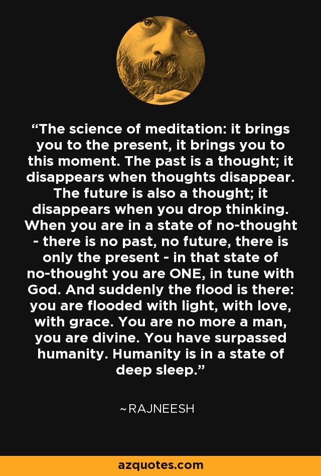 The science of meditation: it brings you to the present, it brings you to this moment. The past is a thought; it disappears when thoughts disappear. The future is also a thought; it disappears when you drop thinking. When you are in a state of no-thought - there is no past, no future, there is only the present - in that state of no-thought you are ONE, in tune with God. And suddenly the flood is there: you are flooded with light, with love, with grace. You are no more a man, you are divine. You have surpassed humanity. Humanity is in a state of deep sleep. - Rajneesh