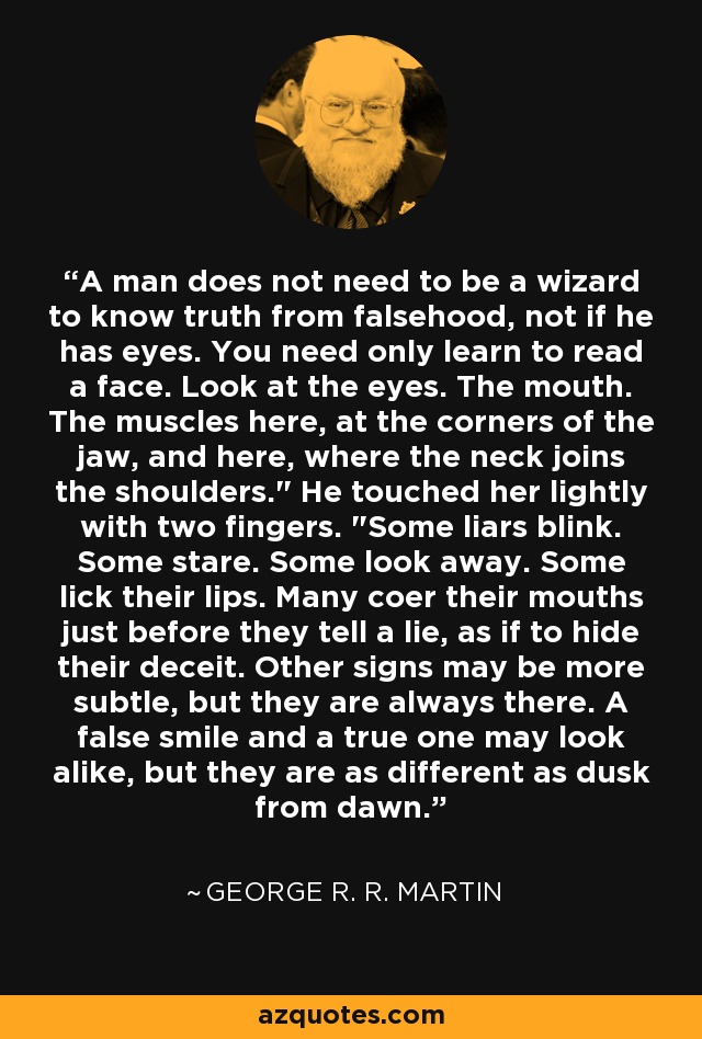 A man does not need to be a wizard to know truth from falsehood, not if he has eyes. You need only learn to read a face. Look at the eyes. The mouth. The muscles here, at the corners of the jaw, and here, where the neck joins the shoulders.
