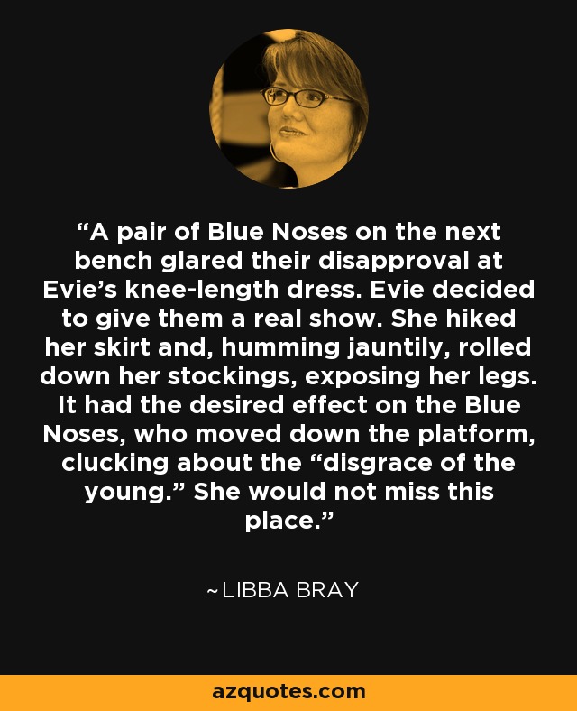 A pair of Blue Noses on the next bench glared their disapproval at Evie’s knee-length dress. Evie decided to give them a real show. She hiked her skirt and, humming jauntily, rolled down her stockings, exposing her legs. It had the desired effect on the Blue Noses, who moved down the platform, clucking about the “disgrace of the young.” She would not miss this place. - Libba Bray