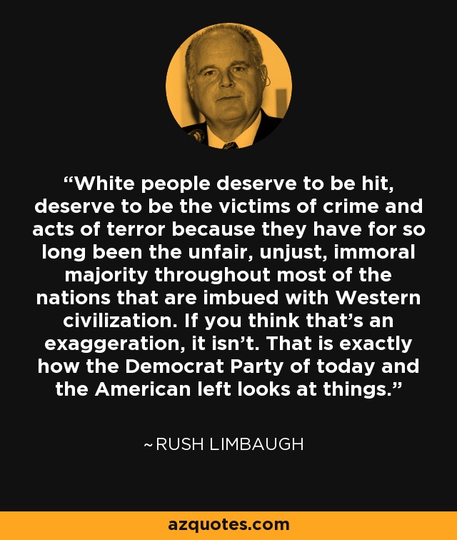 White people deserve to be hit, deserve to be the victims of crime and acts of terror because they have for so long been the unfair, unjust, immoral majority throughout most of the nations that are imbued with Western civilization. If you think that’s an exaggeration, it isn’t. That is exactly how the Democrat Party of today and the American left looks at things. - Rush Limbaugh