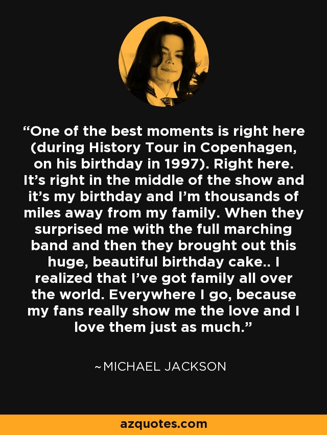 One of the best moments is right here (during History Tour in Copenhagen, on his birthday in 1997). Right here. It’s right in the middle of the show and it’s my birthday and I’m thousands of miles away from my family. When they surprised me with the full marching band and then they brought out this huge, beautiful birthday cake.. I realized that I’ve got family all over the world. Everywhere I go, because my fans really show me the love and I love them just as much. - Michael Jackson