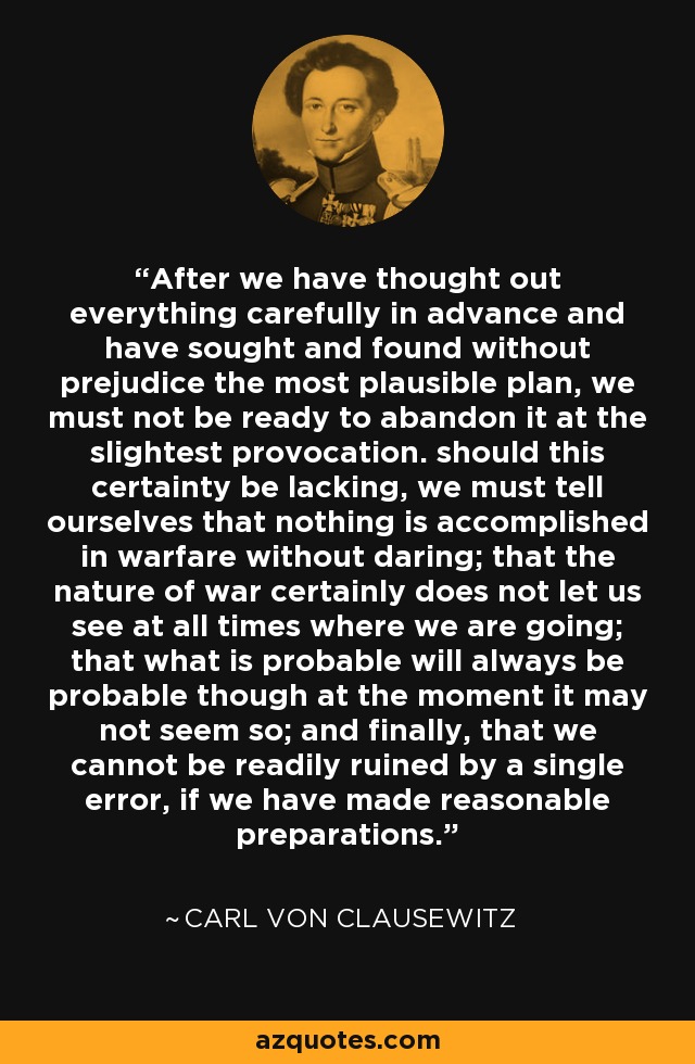 After we have thought out everything carefully in advance and have sought and found without prejudice the most plausible plan, we must not be ready to abandon it at the slightest provocation. should this certainty be lacking, we must tell ourselves that nothing is accomplished in warfare without daring; that the nature of war certainly does not let us see at all times where we are going; that what is probable will always be probable though at the moment it may not seem so; and finally, that we cannot be readily ruined by a single error, if we have made reasonable preparations. - Carl von Clausewitz