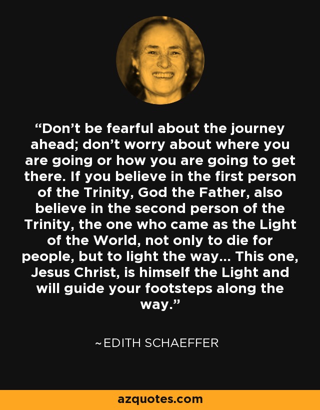 Don't be fearful about the journey ahead; don't worry about where you are going or how you are going to get there. If you believe in the first person of the Trinity, God the Father, also believe in the second person of the Trinity, the one who came as the Light of the World, not only to die for people, but to light the way... This one, Jesus Christ, is himself the Light and will guide your footsteps along the way. - Edith Schaeffer