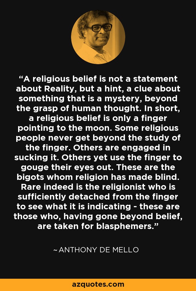 A religious belief is not a statement about Reality, but a hint, a clue about something that is a mystery, beyond the grasp of human thought. In short, a religious belief is only a finger pointing to the moon. Some religious people never get beyond the study of the finger. Others are engaged in sucking it. Others yet use the finger to gouge their eyes out. These are the bigots whom religion has made blind. Rare indeed is the religionist who is sufficiently detached from the finger to see what it is indicating - these are those who, having gone beyond belief, are taken for blasphemers. - Anthony de Mello