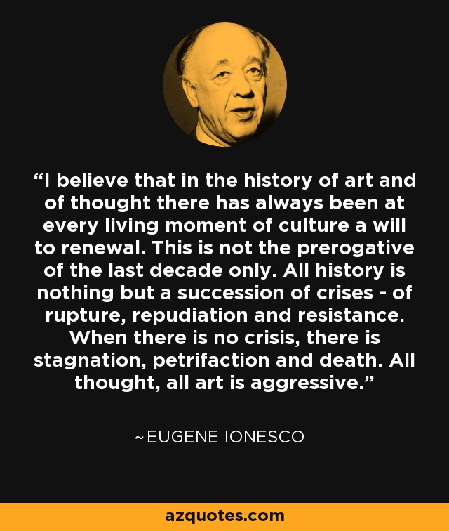 I believe that in the history of art and of thought there has always been at every living moment of culture a will to renewal. This is not the prerogative of the last decade only. All history is nothing but a succession of crises - of rupture, repudiation and resistance. When there is no crisis, there is stagnation, petrifaction and death. All thought, all art is aggressive. - Eugene Ionesco