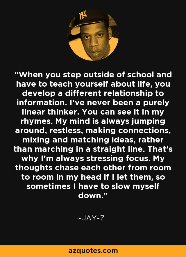 When you step outside of school and have to teach yourself about life, you develop a different relationship to information. I've never been a purely linear thinker. You can see it in my rhymes. My mind is always jumping around, restless, making connections, mixing and matching ideas, rather than marching in a straight line. That's why I'm always stressing focus. My thoughts chase each other from room to room in my head if I let them, so sometimes I have to slow myself down. - Jay-Z