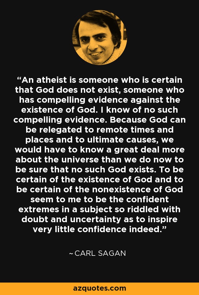 An atheist is someone who is certain that God does not exist, someone who has compelling evidence against the existence of God. I know of no such compelling evidence. Because God can be relegated to remote times and places and to ultimate causes, we would have to know a great deal more about the universe than we do now to be sure that no such God exists. To be certain of the existence of God and to be certain of the nonexistence of God seem to me to be the confident extremes in a subject so riddled with doubt and uncertainty as to inspire very little confidence indeed. - Carl Sagan