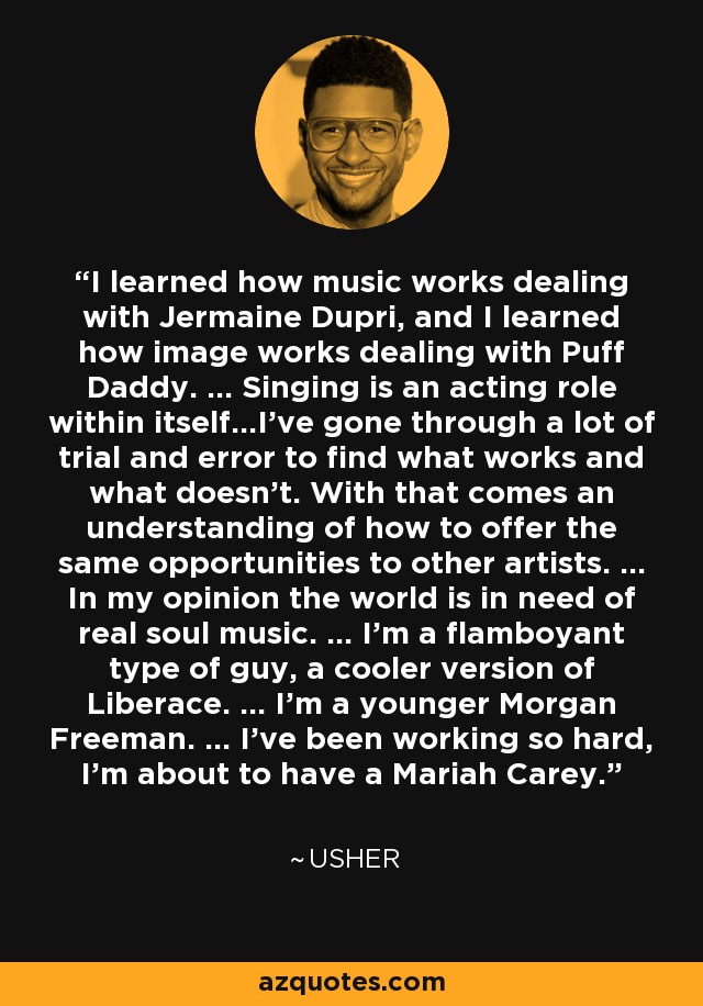 I learned how music works dealing with Jermaine Dupri, and I learned how image works dealing with Puff Daddy. ... Singing is an acting role within itself...I've gone through a lot of trial and error to find what works and what doesn't. With that comes an understanding of how to offer the same opportunities to other artists. ... In my opinion the world is in need of real soul music. ... I'm a flamboyant type of guy, a cooler version of Liberace. ... I'm a younger Morgan Freeman. ... I've been working so hard, I'm about to have a Mariah Carey. - Usher