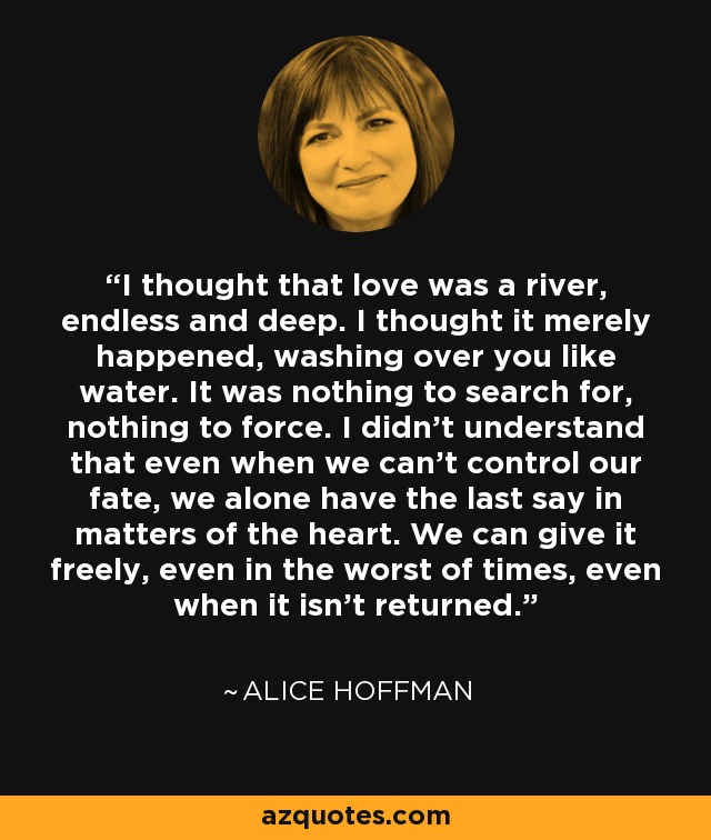 I thought that love was a river, endless and deep. I thought it merely happened, washing over you like water. It was nothing to search for, nothing to force. I didn't understand that even when we can't control our fate, we alone have the last say in matters of the heart. We can give it freely, even in the worst of times, even when it isn't returned. - Alice Hoffman