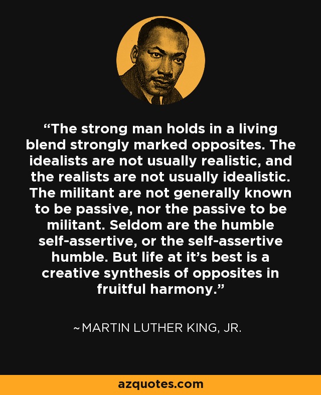 The strong man holds in a living blend strongly marked opposites. The idealists are not usually realistic, and the realists are not usually idealistic. The militant are not generally known to be passive, nor the passive to be militant. Seldom are the humble self-assertive, or the self-assertive humble. But life at it's best is a creative synthesis of opposites in fruitful harmony. - Martin Luther King, Jr.