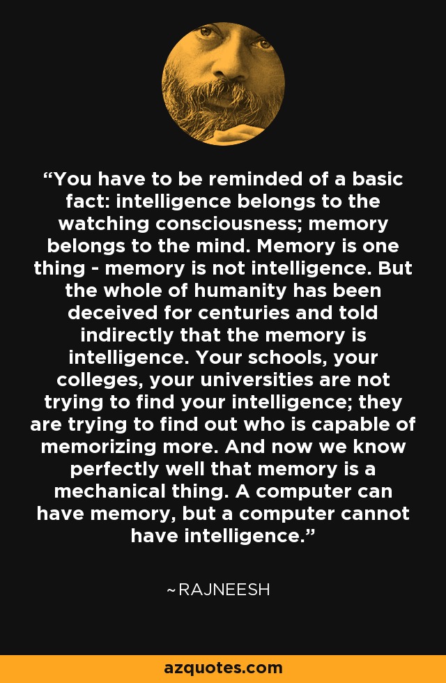 You have to be reminded of a basic fact: intelligence belongs to the watching consciousness; memory belongs to the mind. Memory is one thing - memory is not intelligence. But the whole of humanity has been deceived for centuries and told indirectly that the memory is intelligence. Your schools, your colleges, your universities are not trying to find your intelligence; they are trying to find out who is capable of memorizing more. And now we know perfectly well that memory is a mechanical thing. A computer can have memory, but a computer cannot have intelligence. - Rajneesh