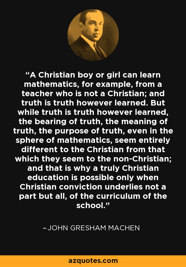 A Christian boy or girl can learn mathematics, for example, from a teacher who is not a Christian; and truth is truth however learned. But while truth is truth however learned, the bearing of truth, the meaning of truth, the purpose of truth, even in the sphere of mathematics, seem entirely different to the Christian from that which they seem to the non-Christian; and that is why a truly Christian education is possible only when Christian conviction underlies not a part but all, of the curriculum of the school. - John Gresham Machen