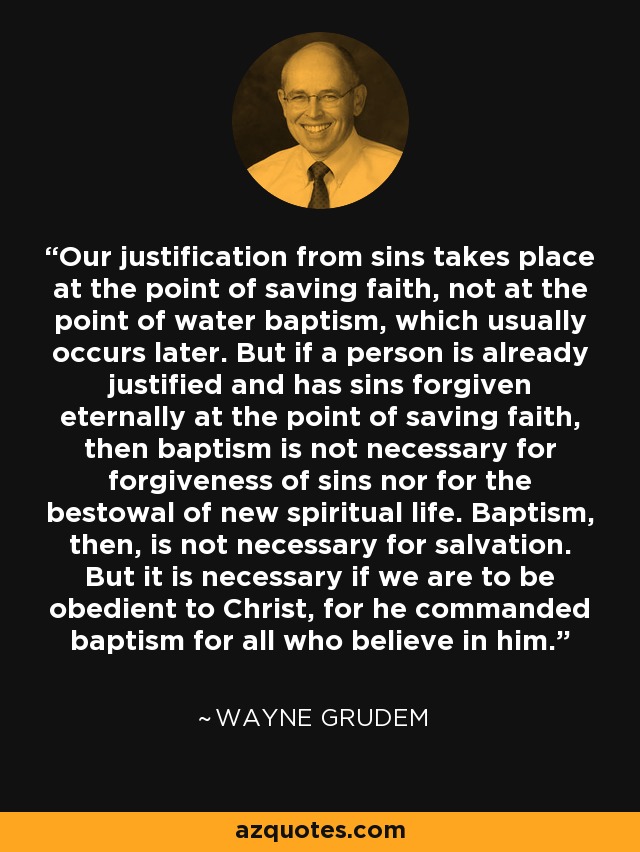 Our justification from sins takes place at the point of saving faith, not at the point of water baptism, which usually occurs later. But if a person is already justified and has sins forgiven eternally at the point of saving faith, then baptism is not necessary for forgiveness of sins nor for the bestowal of new spiritual life. Baptism, then, is not necessary for salvation. But it is necessary if we are to be obedient to Christ, for he commanded baptism for all who believe in him. - Wayne Grudem