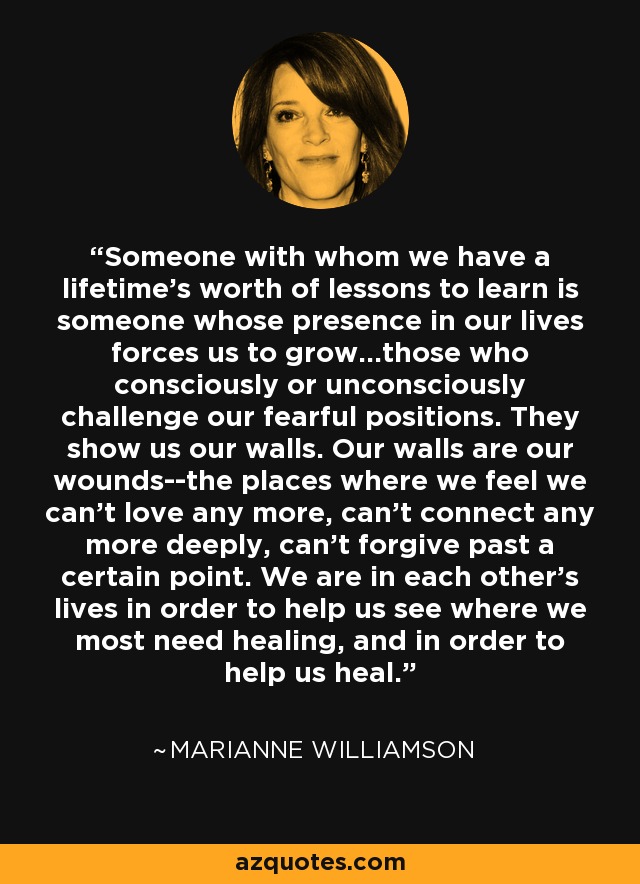 Someone with whom we have a lifetime's worth of lessons to learn is someone whose presence in our lives forces us to grow...those who consciously or unconsciously challenge our fearful positions. They show us our walls. Our walls are our wounds--the places where we feel we can't love any more, can't connect any more deeply, can't forgive past a certain point. We are in each other's lives in order to help us see where we most need healing, and in order to help us heal. - Marianne Williamson