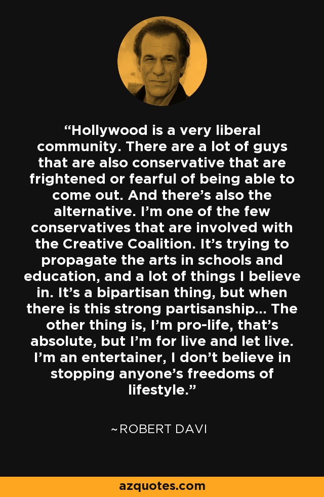 Hollywood is a very liberal community. There are a lot of guys that are also conservative that are frightened or fearful of being able to come out. And there's also the alternative. I'm one of the few conservatives that are involved with the Creative Coalition. It's trying to propagate the arts in schools and education, and a lot of things I believe in. It's a bipartisan thing, but when there is this strong partisanship... The other thing is, I'm pro-life, that's absolute, but I'm for live and let live. I'm an entertainer, I don't believe in stopping anyone's freedoms of lifestyle. - Robert Davi