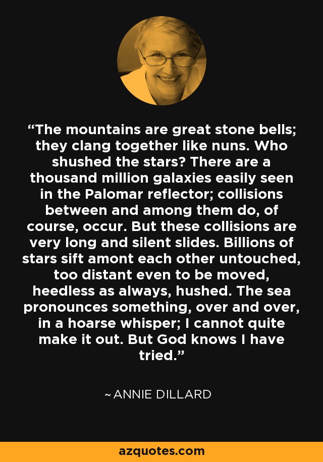 The mountains are great stone bells; they clang together like nuns. Who shushed the stars? There are a thousand million galaxies easily seen in the Palomar reflector; collisions between and among them do, of course, occur. But these collisions are very long and silent slides. Billions of stars sift amont each other untouched, too distant even to be moved, heedless as always, hushed. The sea pronounces something, over and over, in a hoarse whisper; I cannot quite make it out. But God knows I have tried. - Annie Dillard
