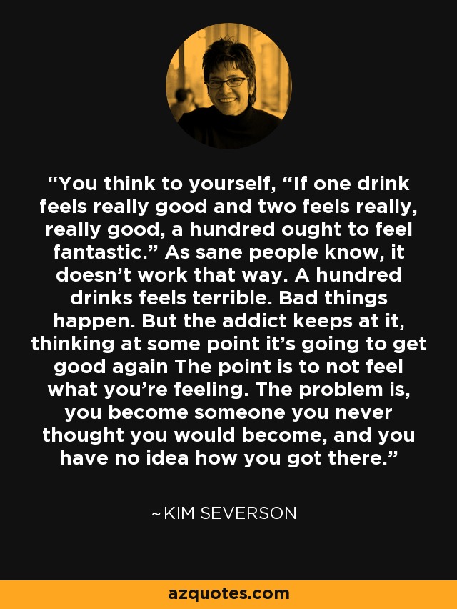 You think to yourself, “If one drink feels really good and two feels really, really good, a hundred ought to feel fantastic.” As sane people know, it doesn't work that way. A hundred drinks feels terrible. Bad things happen. But the addict keeps at it, thinking at some point it's going to get good again The point is to not feel what you're feeling. The problem is, you become someone you never thought you would become, and you have no idea how you got there. - Kim Severson