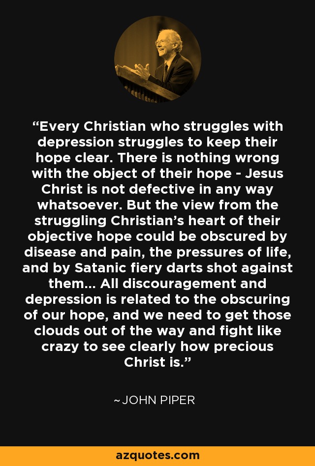 Every Christian who struggles with depression struggles to keep their hope clear. There is nothing wrong with the object of their hope - Jesus Christ is not defective in any way whatsoever. But the view from the struggling Christian's heart of their objective hope could be obscured by disease and pain, the pressures of life, and by Satanic fiery darts shot against them... All discouragement and depression is related to the obscuring of our hope, and we need to get those clouds out of the way and fight like crazy to see clearly how precious Christ is. - John Piper